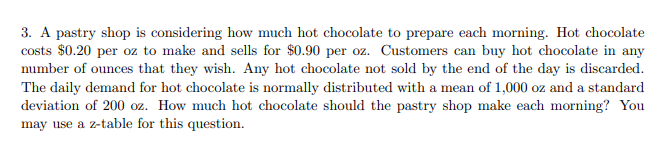 3. A pastry shop is considering how much hot chocolate to prepare each morning. Hot chocolate
costs $0.20 per oz to make and sells for $0.90 per oz. Customers can buy hot chocolate in any
number of ounces that they wish. Any hot chocolate not sold by the end of the day is discarded.
The daily demand for hot chocolate is normally distributed with a mean of 1,000 oz and a standard
deviation of 200 oz. How much hot chocolate should the pastry shop make each morning? You
may use a z-table for this question.