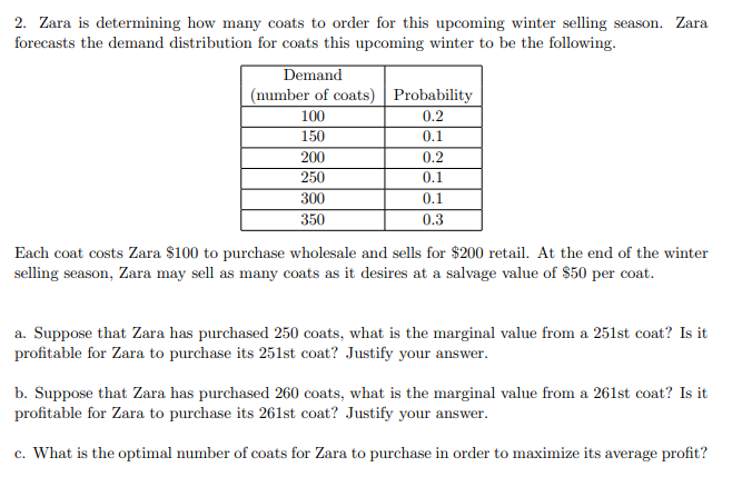 2. Zara is determining how many coats to order for this upcoming winter selling season. Zara
forecasts the demand distribution for coats this upcoming winter to be the following.
Demand
(number of coats) Probability
100
0.2
150
0.1
200
0.2
250
0.1
300
350
0.1
0.3
Each coat costs Zara $100 to purchase wholesale and sells for $200 retail. At the end of the winter
selling season, Zara may sell as many coats as it desires at a salvage value of $50 per coat.
a. Suppose that Zara has purchased 250 coats, what is the marginal value from a 251st coat? Is it
profitable for Zara to purchase its 251st coat? Justify your answer.
b. Suppose that Zara has purchased 260 coats, what is the marginal value from a 261st coat? Is it
profitable for Zara to purchase its 261st coat? Justify your answer.
c. What is the optimal number of coats for Zara to purchase in order to maximize its average profit?