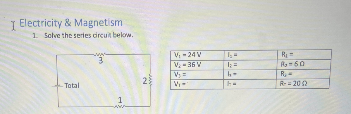 I Electricity & Magnetism
1. Solve the series circuit below.
Total
www
3
1
wwww
2{
V₁ = 24 V
V₂ = 36 V
V3 =
V₁ =
h₁₂ =
1₂ =
13 =
IT =
R₁ =
R₂ = 60
R3 =
RT = 200