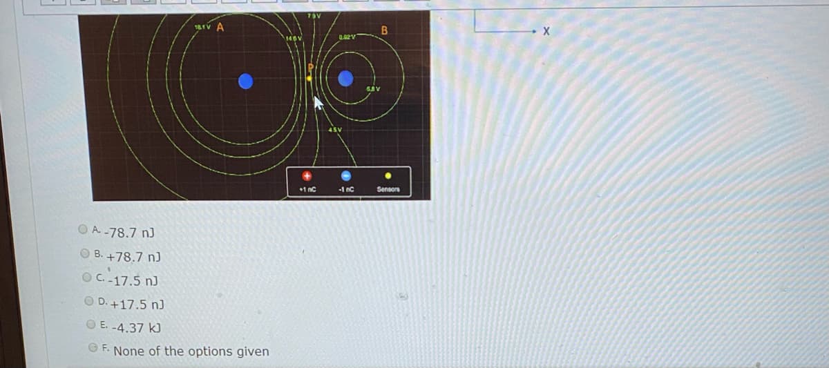 181V A
B
1 nc
-1 nC
Sensors
O A -78.7 nJ
O B. +78.7 n)
OC.-17.5 nJ
O D. +17.5 nJ
O E. -4.37 k)
O F. None of the options given
