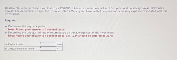 Baird Rentals can purchase a van that costs $110,000; it has an expected useful life of five years and no salvage value. Baird uses
straight-line depreciation. Expected revenue is $40,425 per year. Assume that depreciation is the only expense associated with this
Investment.
Required
a. Determine the payback period.
Note: Round your answer to 1 decimal place.
b. Determine the unadjusted rate of return based on the average cost of the investment.
Note: Round your answer to 1 decimal place. (l.e., .234 should be entered as 23.4).
a. Payback period
b. Unadjusted rate of return
years
%