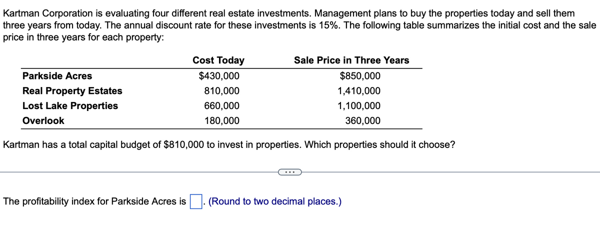 Kartman Corporation is evaluating four different real estate investments. Management plans to buy the properties today and sell them
three years from today. The annual discount rate for these investments is 15%. The following table summarizes the initial cost and the sale
price in three years for each property:
Parkside Acres
Real Property Estates
Lost Lake Properties
Overlook
Cost Today
$430,000
810,000
660,000
180,000
The profitability index for Parkside Acres is
Sale Price in Three Years
$850,000
1,410,000
1,100,000
360,000
Kartman has a total capital budget of $810,000 to invest in properties. Which properties should it choose?
(Round to two decimal places.)