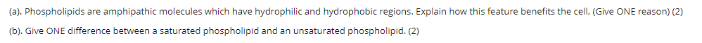 (a). Phospholipids are amphipathic molecules which have hydrophilic and hydrophobic regions. Explain how this feature benefits the cell. (Give ONE reason) (2)
(b). Give ONE difference between a saturated phospholipid and an unsaturated phospholipid. (2)
