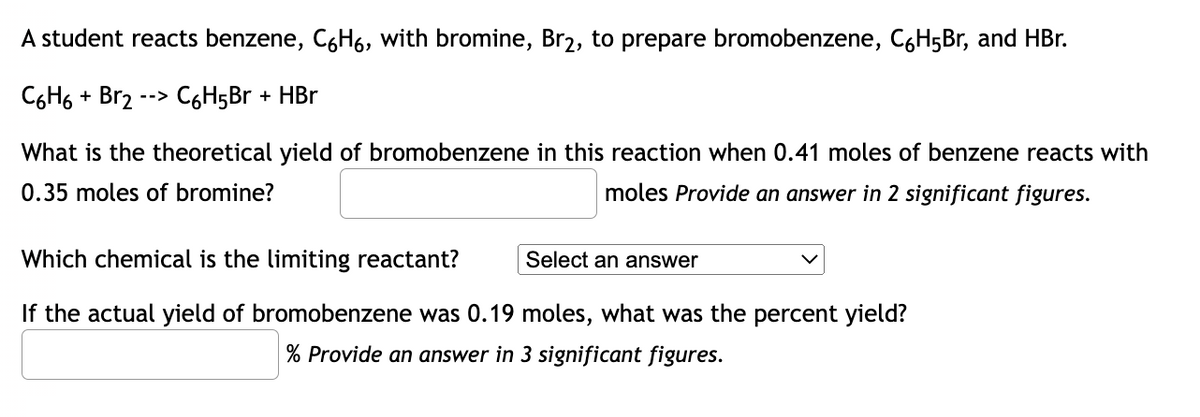 A student reacts benzene, C6H6, with bromine, Br₂, to prepare bromobenzene, C6H5Br, and HBr.
C6H6 + Br2 --> C6H5Br + HBr
What is the theoretical yield of bromobenzene in this reaction when 0.41 moles of benzene reacts with
0.35 moles of bromine?
moles Provide an answer in 2 significant figures.
Which chemical is the limiting reactant?
Select an answer
If the actual yield of bromobenzene was 0.19 moles, what was the percent yield?
% Provide an answer in 3 significant figures.