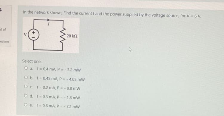 4
ut of
estion
In the network shown, Find the current I and the power supplied by the voltage source, for V = 6 V.
20 ΚΩ
Select one:
O a. I= 0.4 mA, P = -3.2 mW
O b. 1 = 0.45 mA, P= -4.05 mW
Oc
1=0.2 mA, P = -0.8 mW
O d.
1=0.3 mA, P = -1.8 mW
O e. 1= 0.6 mA, P = -7.2 mW