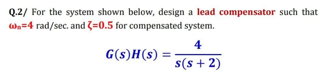 Q.2/ For the system shown below, design a lead compensator such that
Wn=4 rad/sec. and 3=0.5 for compensated system.
4
G(s)H(s) =
s(s + 2)
