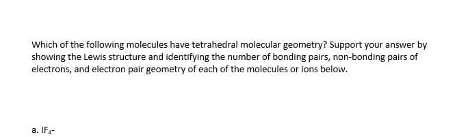 Which of the following molecules have tetrahedral molecular geometry? Support your answer by
showing the Lewis structure and identifying the number of bonding pairs, non-bonding pairs of
electrons, and electron pair geometry of each of the molecules or ions below.
a. IF,-
