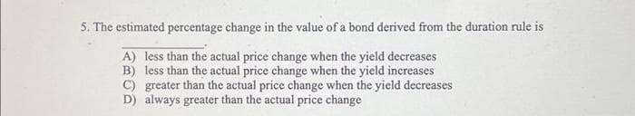 5. The estimated percentage change in the value of a bond derived from the duration rule is
A) less than the actual price change when the yield decreases
B) less than the actual price change when the yield increases
C) greater than the actual price change when the yield decreases
D) always greater than the actual price change
