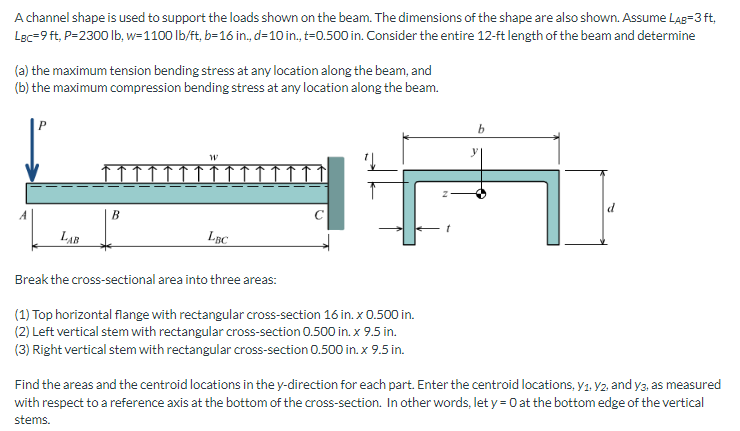 A channel shape is used to support the loads shown on the beam. The dimensions of the shape are also shown. Assume LAB=3 ft,
Lac-9 ft, P=2300 lb, w=1100 lb/ft, b=16 in., d=10 in., t=0.500 in. Consider the entire 12-ft length of the beam and determine
(a) the maximum tension bending stress at any location along the beam, and
(b) the maximum compression bending stress at any location along the beam.
LAB
B
W
LBC
Break the cross-sectional area into three areas:
(1) Top horizontal flange with rectangular cross-section 16 in. x 0.500 in.
(2) Left vertical stem with rectangular cross-section 0.500 in. x 9.5 in.
(3) Right vertical stem with rectangular cross-section 0.500 in. x 9.5 in.
Z
b
Find the areas and the centroid locations in the y-direction for each part. Enter the centroid locations, y₁. V2, and y3, as measured
with respect to a reference axis at the bottom of the cross-section. In other words, let y = 0 at the bottom edge of the vertical
stems.