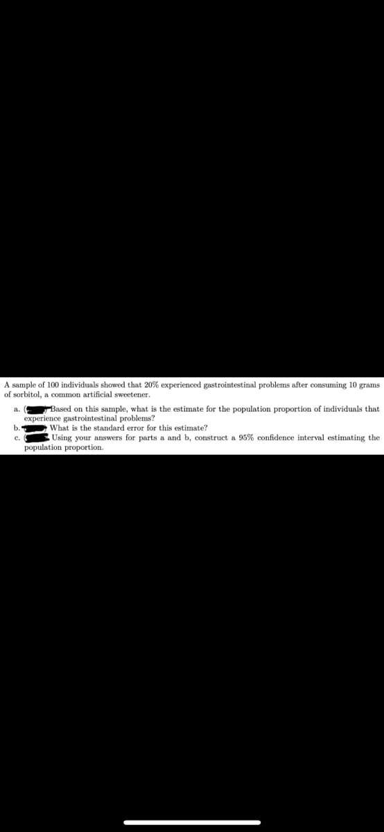 A sample of 100 individuals showed that 20% experienced gastrointestinal problems after consuming 10 grams
of sorbitol, a common artificial sweetener.
a.
b.
Based on this sample, what is the estimate for the population proportion of individuals that
experience gastrointestinal problems?
What is the standard error for this estimate?
Using your answers for parts a and b, construct a 95% confidence interval estimating the
population proportion.