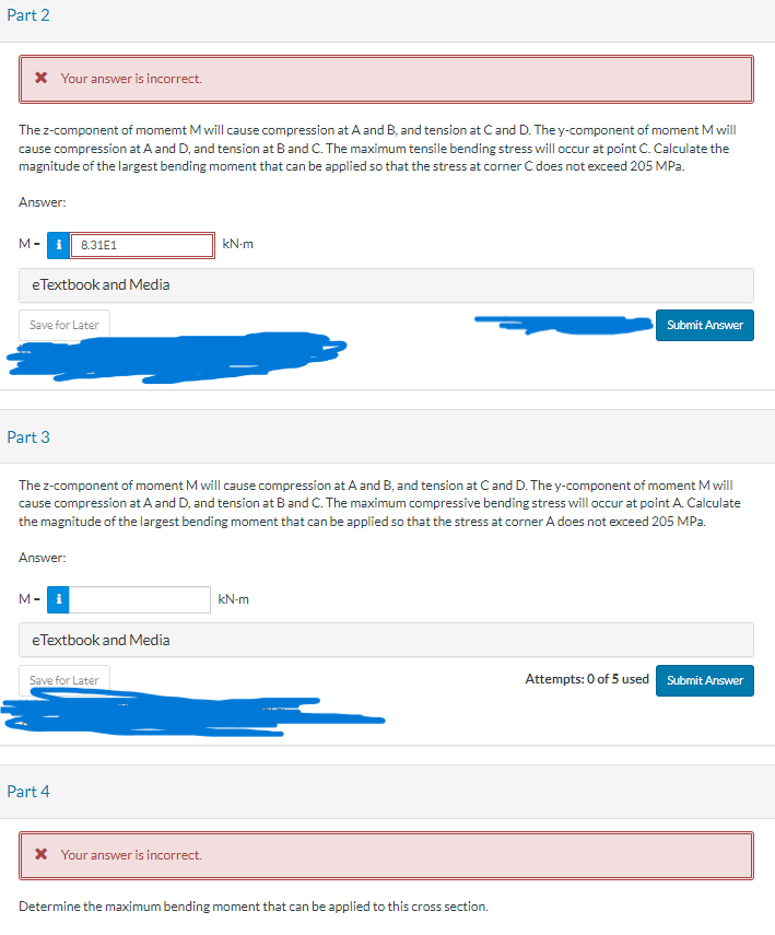 Part 2
* Your answer is incorrect.
The z-component of momemt M will cause compression at A and B, and tension at C and D. The y-component of moment M will
cause compression at A and D, and tension at B and C. The maximum tensile bending stress will occur at point C. Calculate the
magnitude of the largest bending moment that can be applied so that the stress at corner C does not exceed 205 MPa.
Answer:
M-
eTextbook and Media
Save for Later
Part 3
8.31E1
Answer:
M-i
The z-component of moment M will cause compression at A and B, and tension at C and D. The y-component of moment M will
cause compression at A and D, and tension at B and C. The maximum compressive bending stress will occur at point A. Calculate
the magnitude of the largest bending moment that can be applied so that the stress at corner A does not exceed 205 MPa.
eTextbook and Media
Save for Later
Part 4
kN-m
* Your answer is incorrect.
kN-m
Submit Answer
Determine the maximum bending moment that can be applied to this cross section.
Attempts: 0 of 5 used Submit Answer