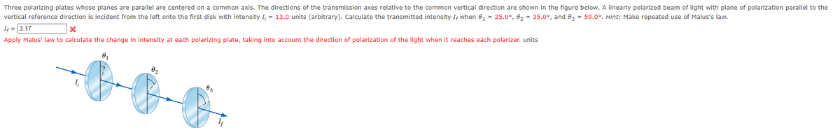 Three polarizing plates whose planes are parallel are centered on a common axis. The directions of the transmission axes relative to the common vertical direction are shown in the figure below. linearly polarized beam of light with plane of polarization parallel to the
vertical reference direction is incident from the left onto the first disk with intensity I; = 13.0 units (arbitrary). Calculate the transmitted intensity If when 0₁ = 25.0°, 0₂ = 35.0°, and 03 = 59.0°. Hint: Make repeated use of Malus's law.
If = 3.17
X
Apply Malus' law to calculate the change in intensity at each polarizing plate, taking into account the direction of polarization of the light when it reaches each polarizer. units
0₁
I;
0₂
0 ₂