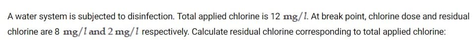 A water system is subjected to disinfection. Total applied chlorine is 12 mg/1. At break point, chlorine dose and residual
chlorine are 8 mg/l and 2 mg/1 respectively. Calculate residual chlorine corresponding to total applied chlorine:
