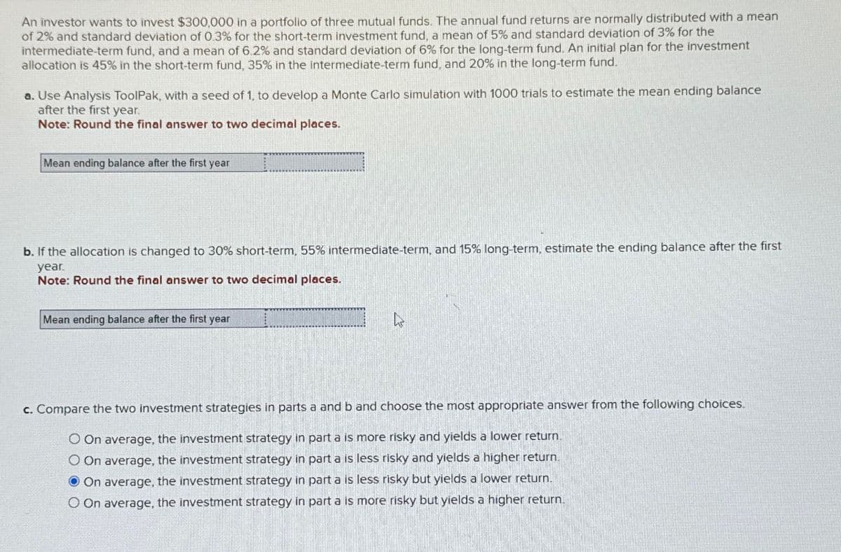 An investor wants to invest $300,000 in a portfolio of three mutual funds. The annual fund returns are normally distributed with a mean
of 2% and standard deviation of 0.3% for the short-term investment fund, a mean of 5% and standard deviation of 3% for the
intermediate-term fund, and a mean of 6.2% and standard deviation of 6% for the long-term fund. An initial plan for the investment
allocation is 45% in the short-term fund, 35% in the intermediate-term fund, and 20% in the long-term fund.
a. Use Analysis ToolPak, with a seed of 1, to develop a Monte Carlo simulation with 1000 trials to estimate the mean ending balance
after the first year.
Note: Round the final answer to two decimal places.
Mean ending balance after the first year
b. If the allocation is changed to 30% short-term, 55% intermediate-term, and 15% long-term, estimate the ending balance after the first
year.
Note: Round the final answer to two decimal places.
Mean ending balance after the first year
c. Compare the two investment strategies in parts a and b and choose the most appropriate answer from the following choices.
O On average, the investment strategy in part a is more risky and yields a lower return.
O On average, the investment strategy in part a is less risky and yields a higher return.
On average, the investment strategy in part a is less risky but yields a lower return.
O On average, the investment strategy in part a is more risky but yields a higher return.