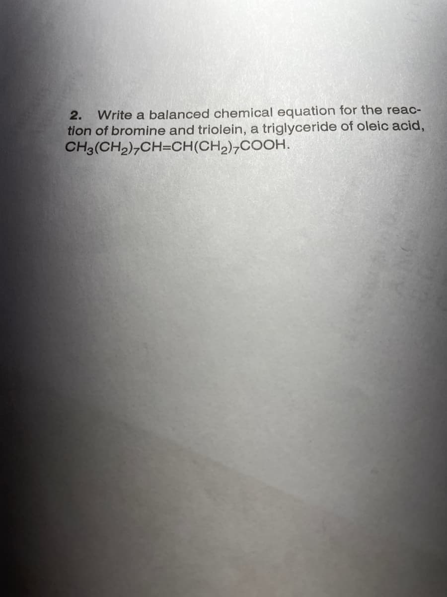 Write a balanced chemical equation for the reac-
tion of bromine and triolein, a triglyceride of oleic acid,
CH3(CH2),CH=CH(CH,),COOH.
2.
