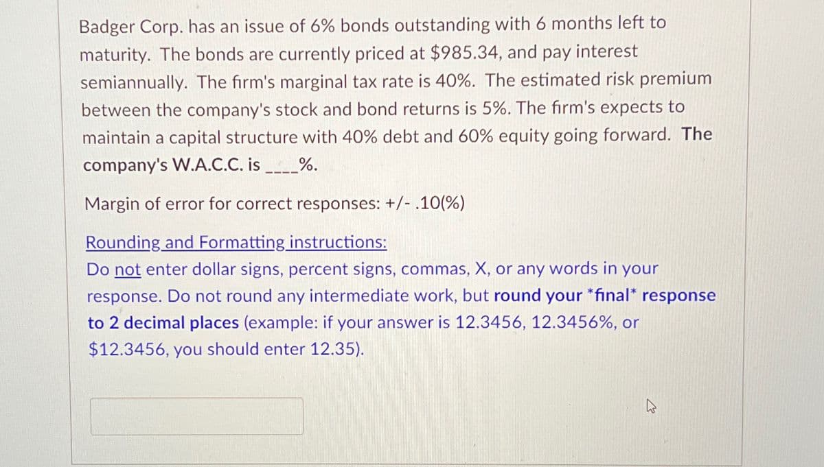 Badger Corp. has an issue of 6% bonds outstanding with 6 months left to
maturity. The bonds are currently priced at $985.34, and pay interest
semiannually. The firm's marginal tax rate is 40%. The estimated risk premium
between the company's stock and bond returns is 5%. The firm's expects to
maintain a capital structure with 40% debt and 60% equity going forward. The
company's W.A.C.C. is ____%.
Margin of error for correct responses: +/- .10(%)
Rounding and Formatting instructions:
Do not enter dollar signs, percent signs, commas, X, or any words in your
response. Do not round any intermediate work, but round your *final* response
to 2 decimal places (example: if your answer is 12.3456, 12.3456%, or
$12.3456, you should enter 12.35).