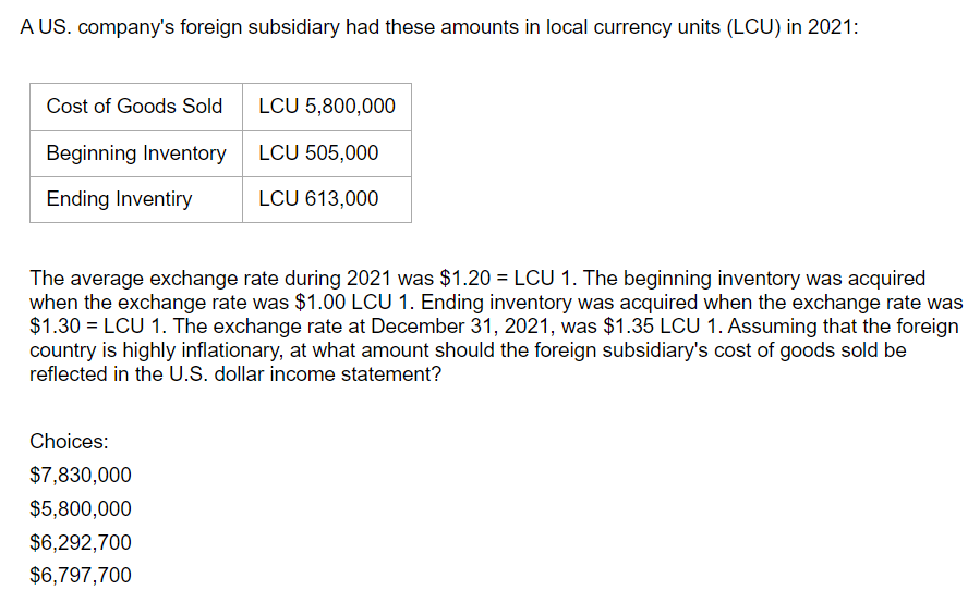 A US. company's foreign subsidiary had these amounts in local currency units (LCU) in 2021:
Cost of Goods Sold
LCU 5,800,000
Beginning Inventory LCU 505,000
Ending Inventiry
LCU 613,000
The average exchange rate during 2021 was $1.20 = LCU 1. The beginning inventory was acquired
when the exchange rate was $1.00 LCU 1. Ending inventory was acquired when the exchange rate was
$1.30=LCU 1. The exchange rate at December 31, 2021, was $1.35 LCU 1. Assuming that the foreign
country is highly inflationary, at what amount should the foreign subsidiary's cost of goods sold be
reflected in the U.S. dollar income statement?
Choices:
$7,830,000
$5,800,000
$6,292,700
$6,797,700