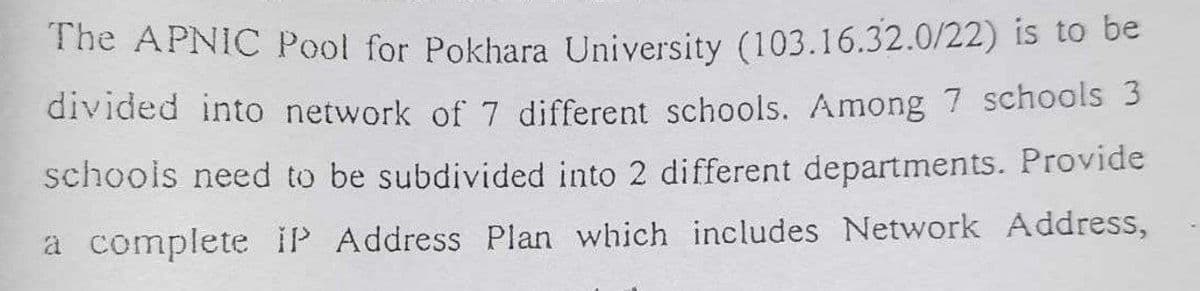 The APNIC Pool for Pokhara University (103.16.32.0/22) is to be
divided into network of 7 different schools. Among 7 schools 3
schools need to be subdivided into 2 different departments. Provide
a complete IP Address Plan which includes Network Address,