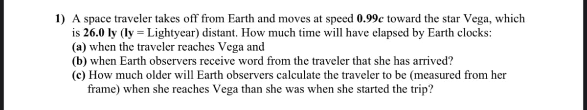 1) A space traveler takes off from Earth and moves at speed 0.99c toward the star Vega, which
is 26.0 ly (ly = Lightyear) distant. How much time will have elapsed by Earth clocks:
(a) when the traveler reaches Vega and
(b) when Earth observers receive word from the traveler that she has arrived?
(c) How much older will Earth observers calculate the traveler to be (measured from her
frame) when she reaches Vega than she was when she started the trip?
