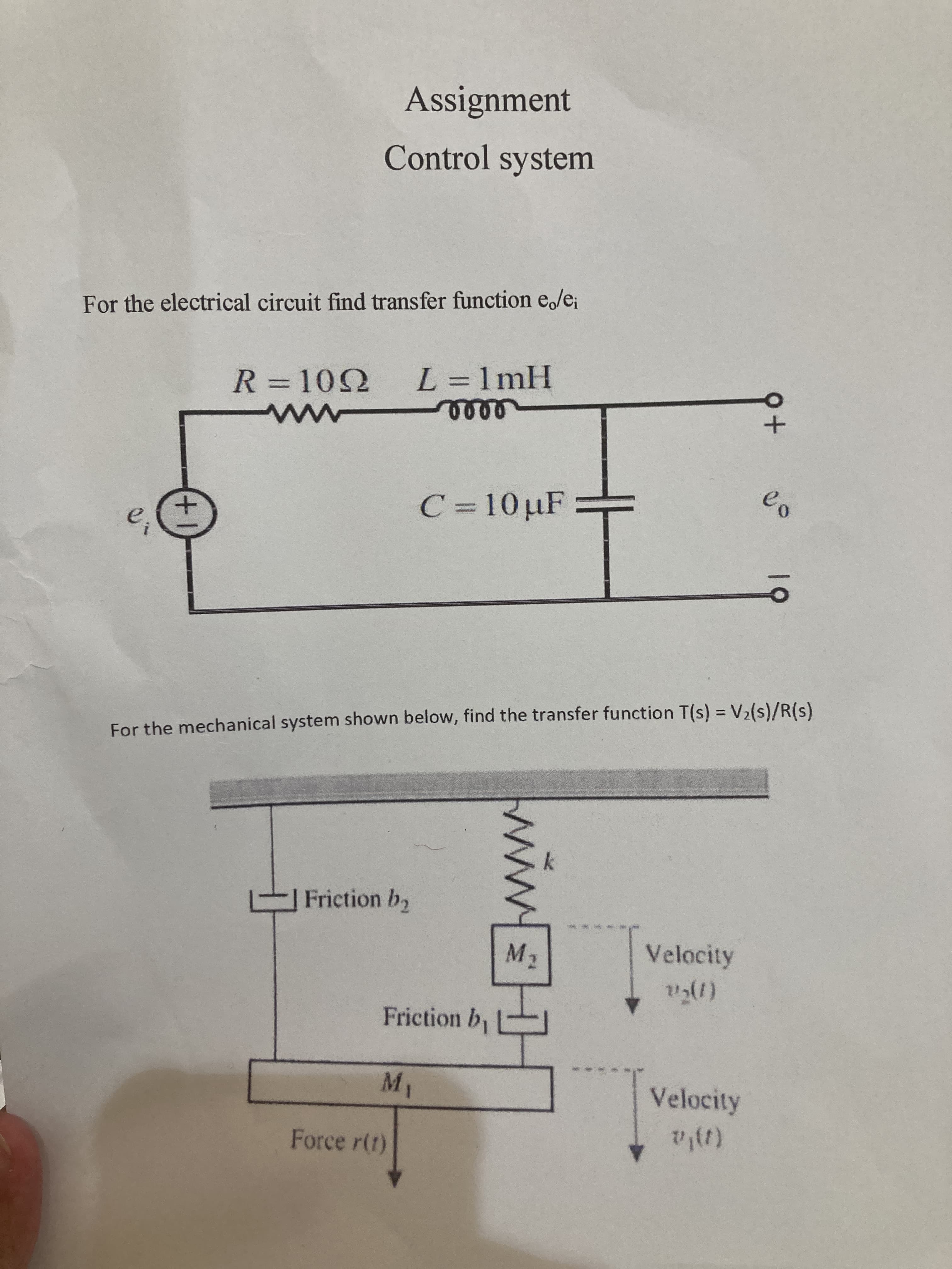 19
ww.
Assignment
Control system
For the electrical circuit find transfer function e/e;
R = 102 L= 1mH
%3D
0090
C=10µF
For the mechanical system shown below, find the transfer function T(s) = V2(s)/R(s)
Friction b2
M2
Velocity
Friction b
Velocity
Force r(t)
