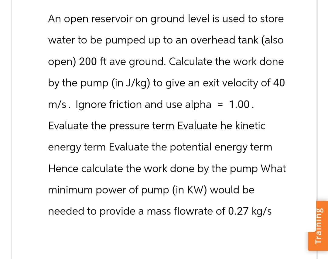 An open reservoir on ground level is used to store
water to be pumped up to an overhead tank (also
open) 200 ft ave ground. Calculate the work done
by the pump (in J/kg) to give an exit velocity of 40
m/s. Ignore friction and use alpha = 1.00.
Evaluate the pressure term Evaluate he kinetic
energy term Evaluate the potential energy term
Hence calculate the work done by the pump What
minimum power of pump (in KW) would be
needed to provide a mass flowrate of 0.27 kg/s
Training