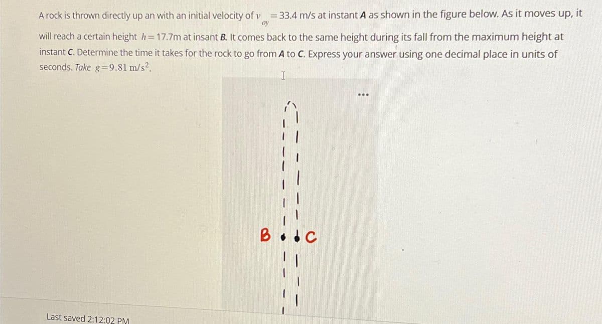 A rock is thrown directly up an with an initial velocity of v = 33.4 m/s at instant A as shown in the figure below. As it moves up, it
oy
will reach a certain height h= 17.7m at insant B. It comes back to the same height during its fall from the maximum height at
instant C. Determine the time it takes for the rock to go from A to C. Express your answer using one decimal place in units of
seconds. Take g =9.81 m/s².
I
Last saved 2:12:02 PM
B
:
...