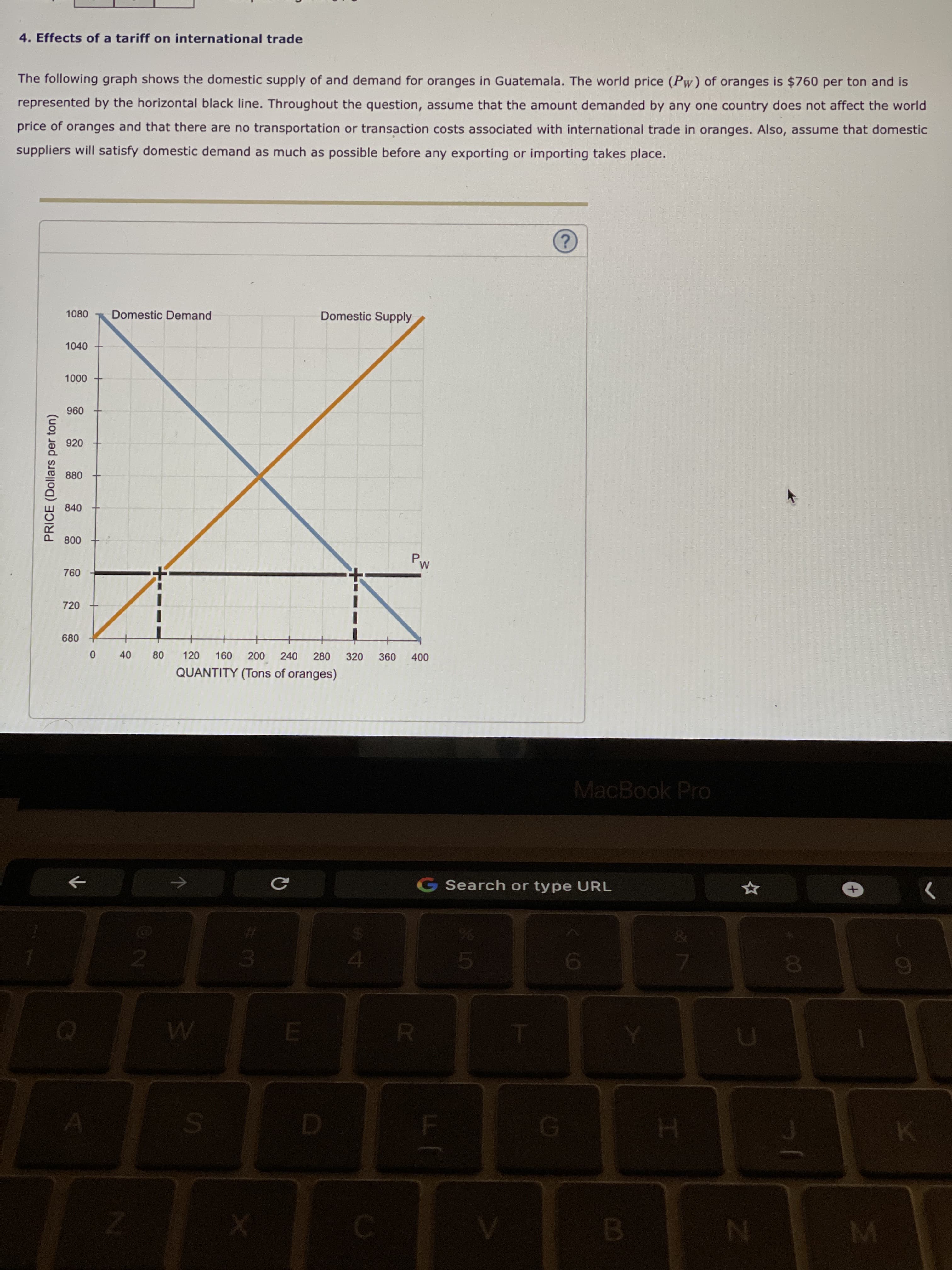 00
80
40
PRICE (Dollars per ton)
4. Effects of a tariff on international trade
The following graph shows the domestic supply of and demand for oranges in Guatemala. The world price (Pw) of oranges is $760 per ton and is
represented by the horizontal black line. Throughout the question, assume that the amount demanded by any one country does not affect the world
price of oranges and that there are no transportation or transaction costs associated with international trade in oranges. Also, assume that domestic
suppliers will satisfy domestic demand as much as possible before any exporting or importing takes place.
1080
Domestic Demand
Domestic Supply
1040
000
096
920
880
840
008
720
680
007
240
QUANTITY (Tons of oranges)
120
280
320
MacBook Pro
G Search or type URL
->
%23
2.
6
R.
H.
C.

