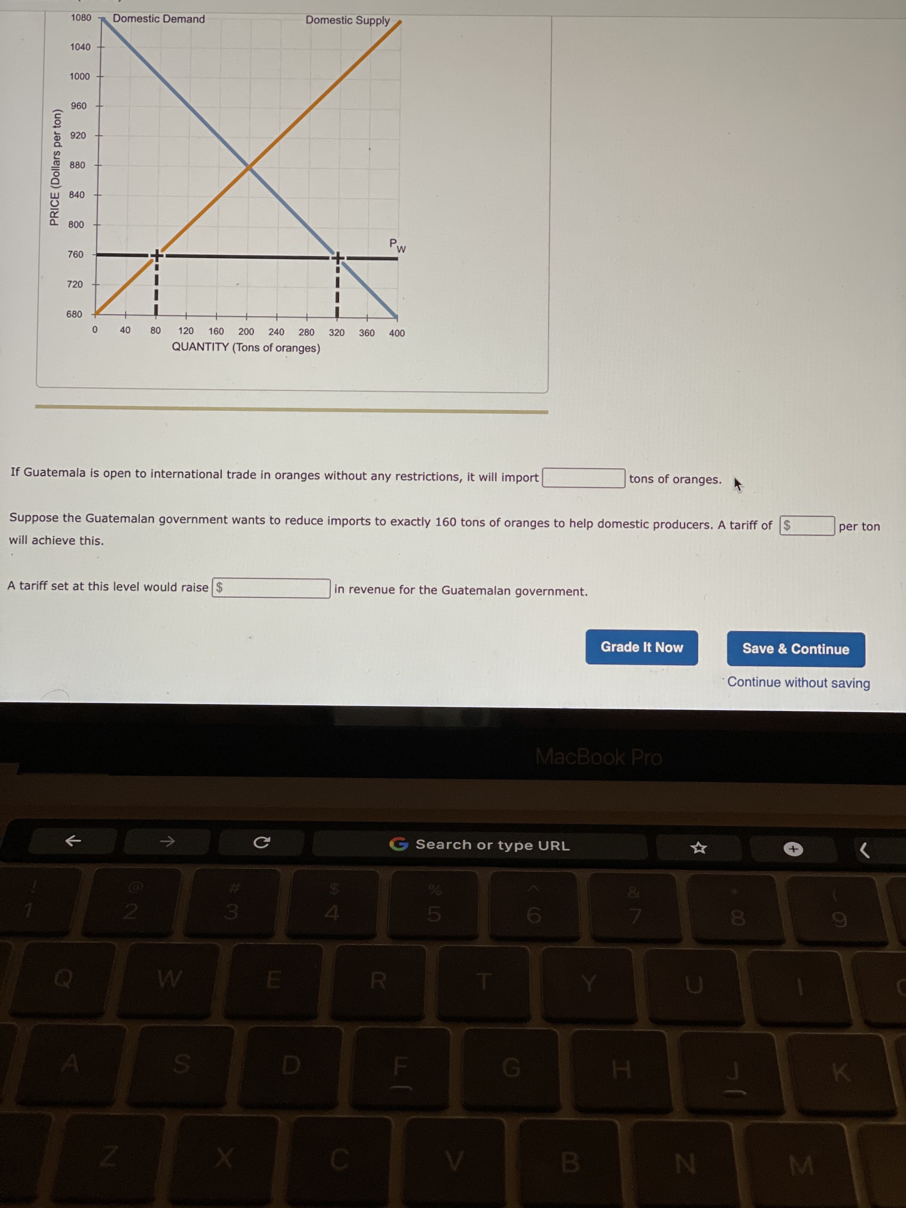 00
B.
PRICE (Dollars per ton)
1080
Domestic Demand
Domestic Supply
1040
00 0n
096
920
880
840
09
720
680
+
280
240
0 40
120
320
000
QUANTITY (Tons of oranges)
If Guatemala is open to international trade in oranges without any restrictions, it will import
tons of oranges.
Suppose the Guatemalan government wants to reduce imports to exactly 160 tons of oranges to help domestic producers. A tariff of $
per ton
will achieve this.
A tariff set at this level would raise $
in revenue for the Guatemalan government.
Grade It Now
Save & Continue
Continue without saving
MacBook Pro
G Search or type URL
->
3.
H.
MI
