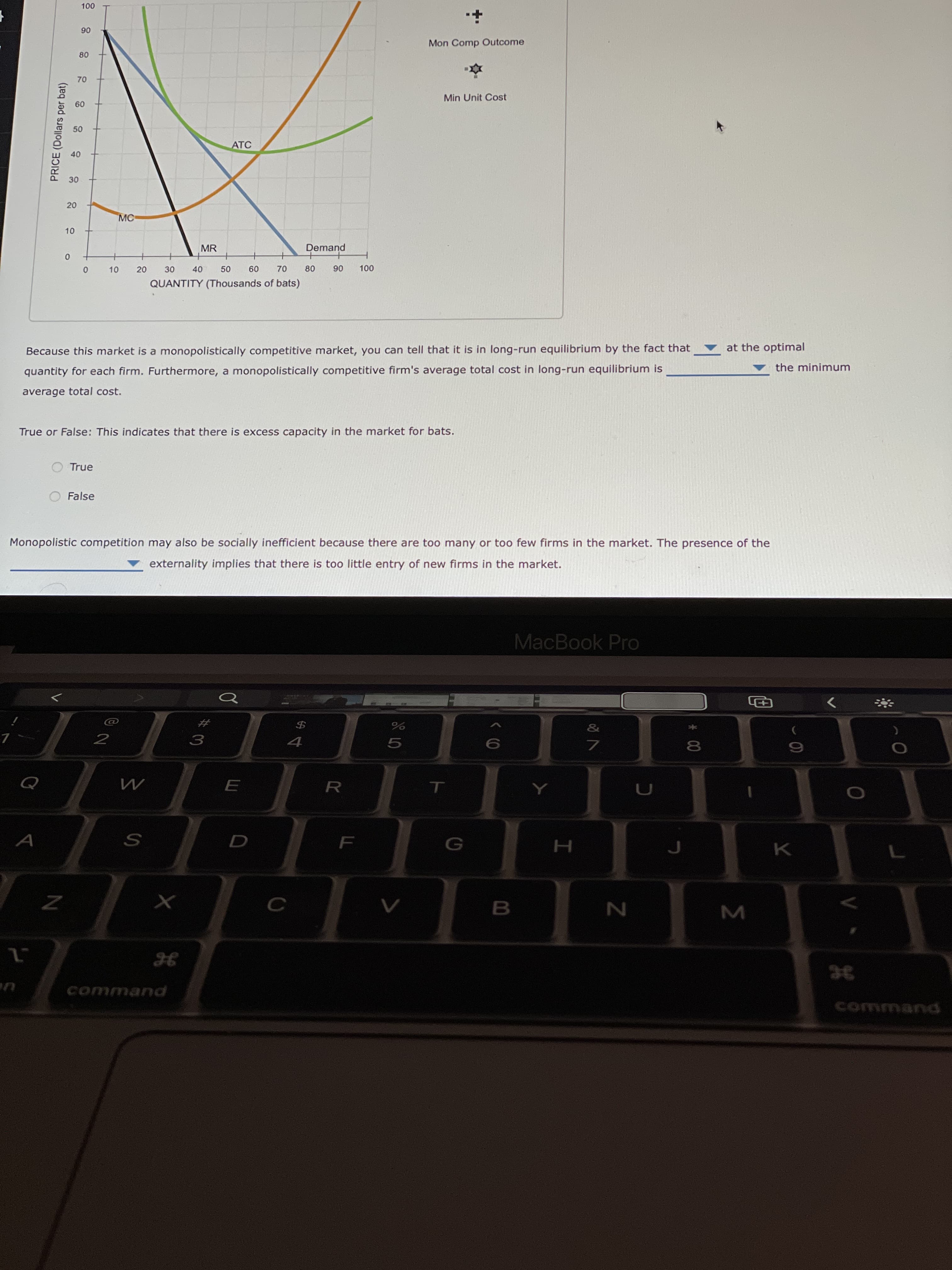 # 00
20
10
50
20
10
PRICE (Dollars per bat)
06
Mon Comp Outcome
Min Unit Cost
09
ATC
40
MR
Demand
30
09
06
QUANTITY (Thousands of bats)
at the optimal
Because this market is a monopolistically competitive market, you can tell that it is in long-run equilibrium by the fact that
the minimum
quantity for each firm. Furthermore, a monopolistically competitive firm's average total cost in long-run equilibrium is
average total cost.
True or False: This indicates that there is excess capacity in the market for bats.
True
O False
Monopolistic competition may also be socially inefficient because there are too many or too few firms in the market. The presence of the
externality implies that there is too little entry of new firms in the market.
MacBook Pro
>
&
#
3.
5.
R.
command
command
