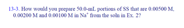 13-3. How would you prepare 50.0-mL portions of SS that are 0.00500 M,
0.00200 M and 0.00100 M in Na* from the soln in Ex. 2?
