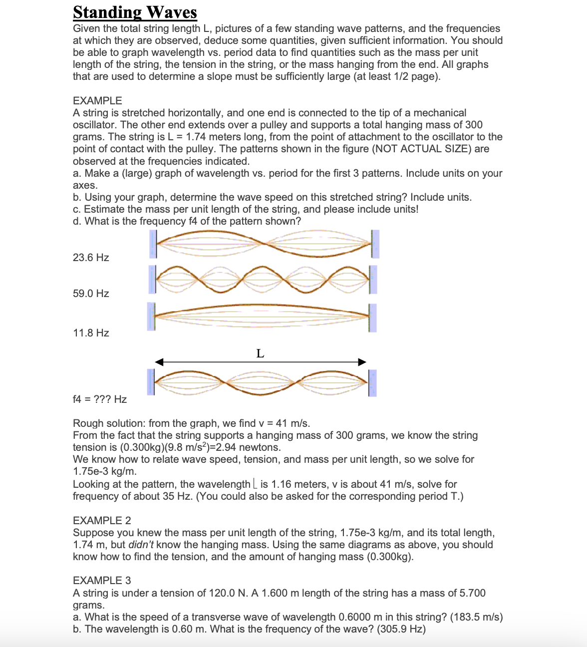 Standing Waves
Given the total string length L, pictures of a few standing wave patterns, and the frequencies
at which they are observed, deduce some quantities, given sufficient information. You should
be able to graph wavelength vs. period data to find quantities such as the mass per unit
length of the string, the tension in the string, or the mass hanging from the end. All graphs
that are used to determine a slope must be sufficiently large (at least 1/2 page).
EXAMPLE
A string is stretched horizontally, and one end is connected to the tip of a mechanical
oscillator. The other end extends over a pulley and supports a total hanging mass of 300
grams. The string is L = 1.74 meters long, from the point of attachment to the oscillator to the
point of contact with the pulley. The patterns shown in the figure (NOT ACTUAL SIZE) are
observed at the frequencies indicated.
a. Make a (large) graph of wavelength vs. period for the first 3 patterns. Include units on your
axes.
b. Using your graph, determine the wave speed on this stretched string? Include units.
c. Estimate the mass per unit length of the string, and please include units!
d. What is the frequency f4 of the pattern shown?
23.6 Hz
59.0 Hz
11.8 Hz
f4 = ??? Hz
L
Rough solution: from the graph, we find v = 41 m/s.
From the fact that the string supports a hanging mass of 300 grams, we know the string
tension is (0.300kg) (9.8 m/s²)=2.94 newtons.
We know how to relate wave speed, tension, and mass per unit length, so we solve for
1.75e-3 kg/m.
Looking at the pattern, the wavelength is 1.16 meters, v is about 41 m/s, solve for
frequency of about 35 Hz. (You could also be asked for the corresponding period T.)
EXAMPLE 2
Suppose you knew the mass per unit length of the string, 1.75e-3 kg/m, and its total length,
1.74 m, but didn't know the hanging mass. Using the same diagrams as above, you should
know how to find the tension, and the amount of hanging mass (0.300kg).
EXAMPLE 3
A string is under a tension of 120.0 N. A 1.600 m length of the string has a mass of 5.700
grams.
a. What is the speed of a transverse wave of wavelength 0.6000 m in this string? (183.5 m/s)
b. The wavelength is 0.60 m. What is the frequency of the wave? (305.9 Hz)