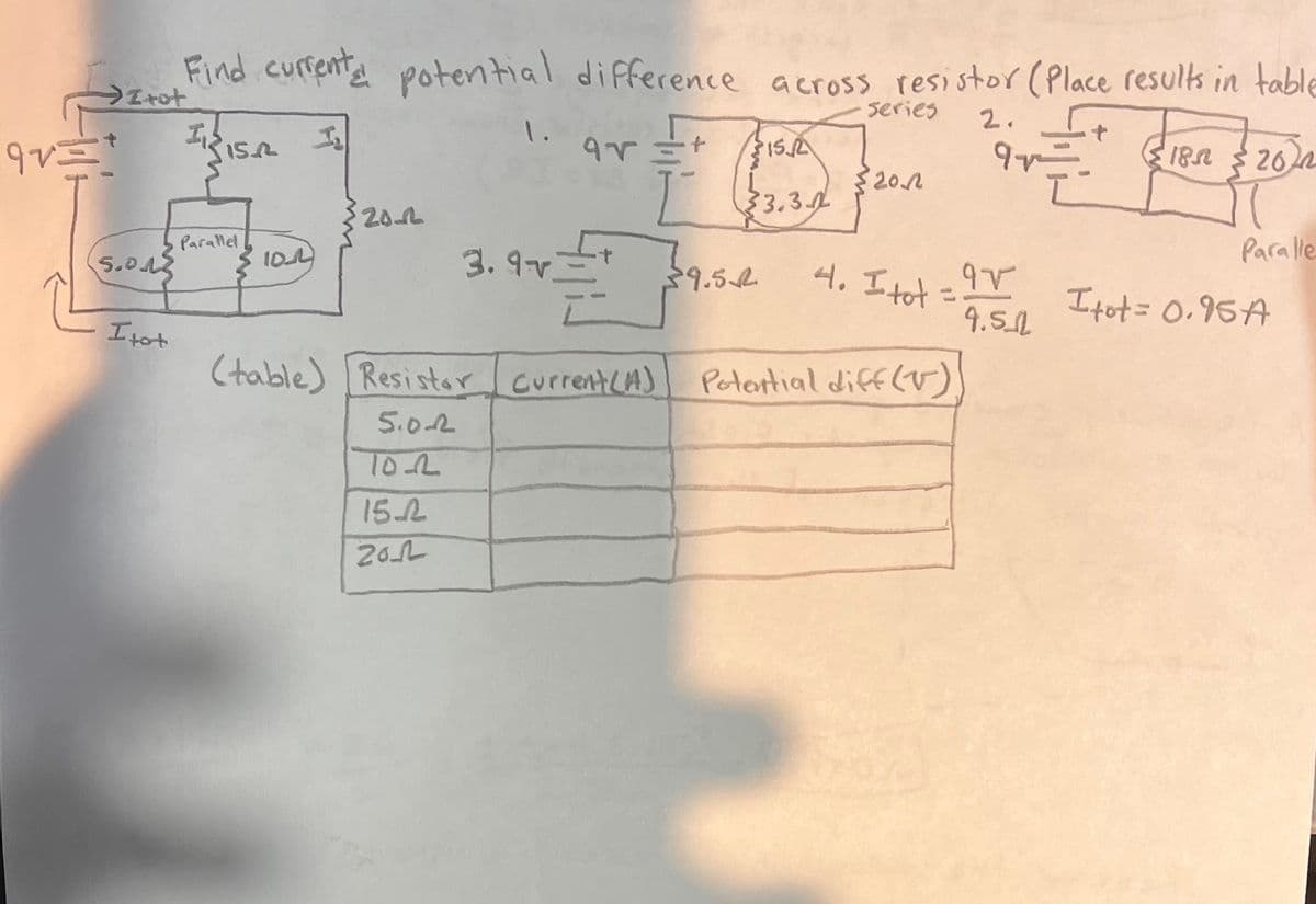 Irot
Find current potential difference across resistor (Place results in table
Series
2.
15.2
1. ar
+
95
315/2
9
18.
2622
32012
33.3
20-2
Paralle
5.0.12
Parallel
M
10_0
3.97
39.5€
4. I tot
95
=
4.512
Itot = 0.95A
Itot
(table) Resistor Current (A)
Potential diff(v)
5.02
10-2
15.2
2012