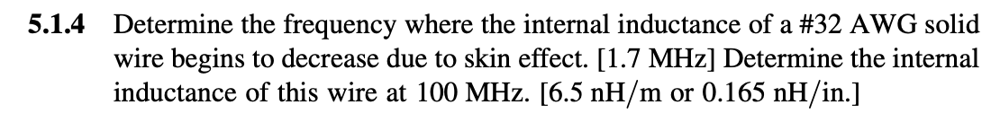 5.1.4 Determine the frequency where the internal inductance of a #32 AWG solid
wire begins to decrease due to skin effect. [1.7 MHz] Determine the internal
inductance of this wire at 100 MHz. [6.5 nH/m or 0.165 nH/in.]
