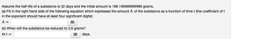 Assume the half-life of a substance is 32 days and the initial amount is 168.199999999996 grams.
(a) Fill in the right hand side of the following equation which expresses the amount A of the substance as a function of time t (the coefficient of t
in the exponent should have at least four significant digits):
A =
(b) When will the substance be reduced to 3.6 grams?
At t =
days.
