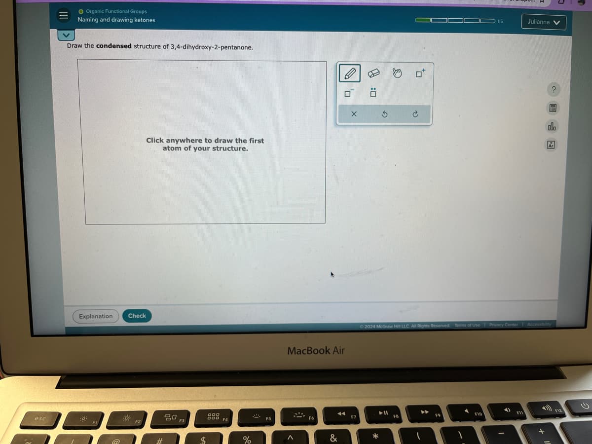 Ⅲ水
Organic Functional Groups
Naming and drawing ketones
Draw the condensed structure of 3,4-dihydroxy-2-pentanone.
Explanation
Click anywhere to draw the first
atom of your structure.
Check
esc
80
F2
F3
#
$
DOD
000
F4
X
MacBook Air
%
Λ
F6
&
O:
F7
€
1/5
Julianna
2024 McGraw Hill LLC. All Rights Reserved
Terms of Use | Privacy Center Accessibility
F10
-