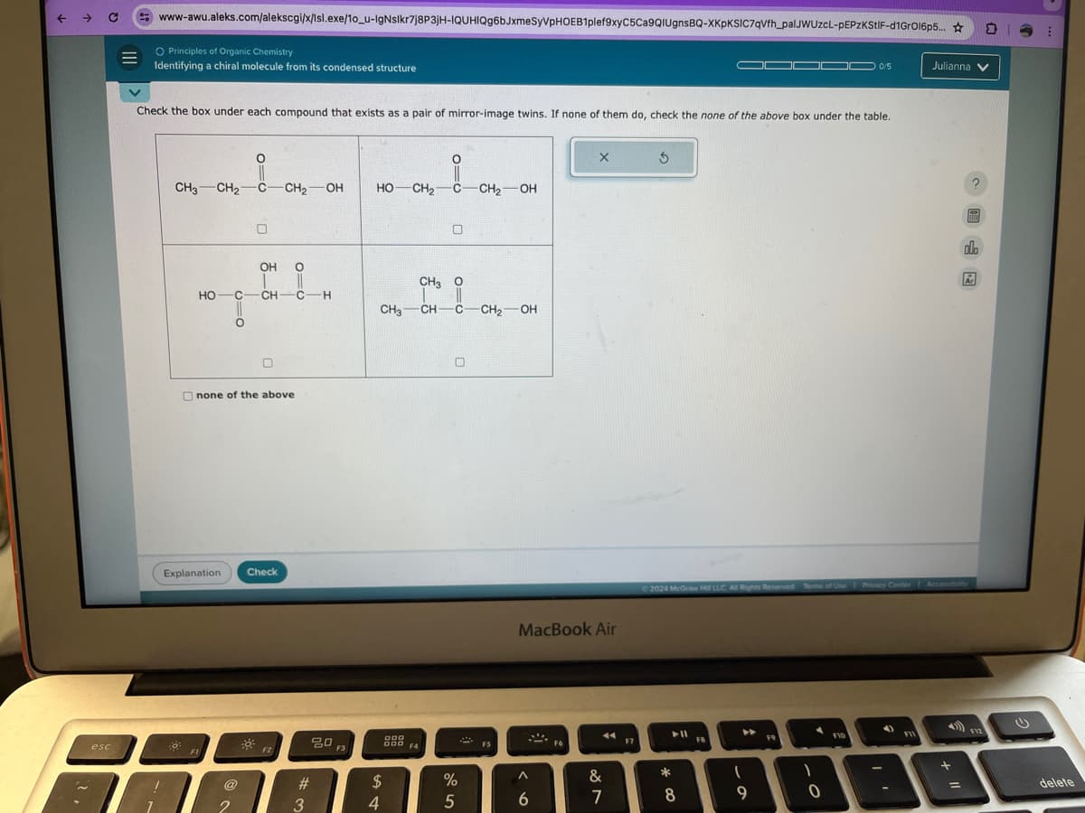 ->
www-awu.aleks.com/alekscgi/x/Isl.exe/10_u-IgNslkr7j8P3jH-IQUHIQg6bJxmeSyVPHOEB1plef9xyC5Ca9QIUgnsBQ-XKpKSIC7qVfh_palJWUzcL-PEPzKStIF-d1GrOl6p5...
O Principles of Organic Chemistry
Identifying a chiral molecule from its condensed structure
0/5
Julianna
Check the box under each compound that exists as a pair of mirror-image twins. If none of them do, check the none of the above box under the table.
о
CH3 CH2 C-CH21
OH
HO
C
O=0
о
OH
HO
O=0
HO CH2 C-CH2-OH
CH-C-H
CH31
none of the above
Explanation
Check
CH3 O
CH-C-CH21 -OH
MacBook Air
$
olo
Ar
2024 McGraw Hill LLC All Rights Reserved Terms of Use | Privacy Center Accessibility
80
GOD F4
esc
F2
#
$
%
Λ
&
3
4
5
6
7
8
FB
F10
0
B
+ 11
F12
delete