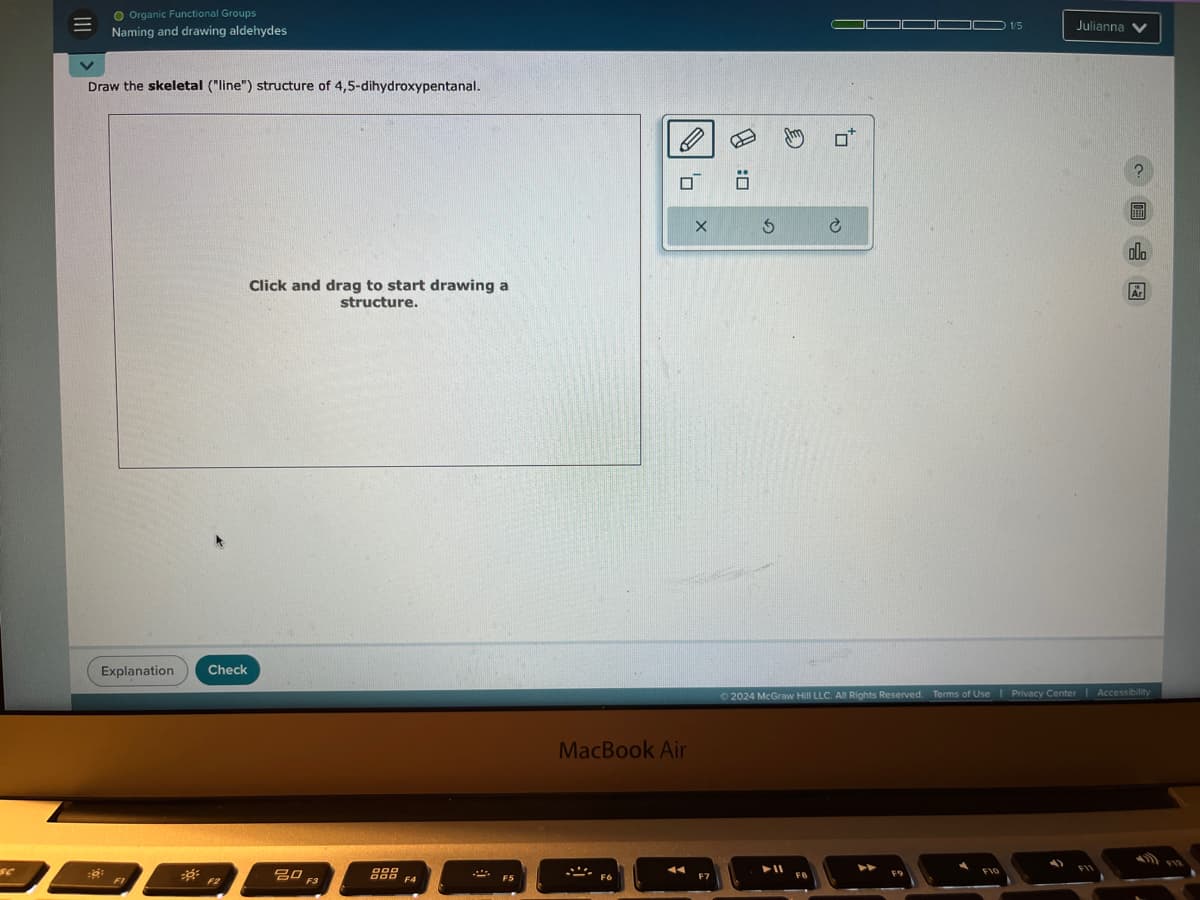 SC
Organic Functional Groups
Naming and drawing aldehydes
Draw the skeletal ("line") structure of 4,5-dihydroxypentanal.
Explanation
Click and drag to start drawing a
structure.
Check
80
F3
DOD
BOD F4
X
MacBook Air
: □
0*
1/5
Julianna
?
000
Ar
2024 McGraw Hill LLC. All Rights Reserved. Terms of Use | Privacy Center | Accessibility
F12
F8
FIO