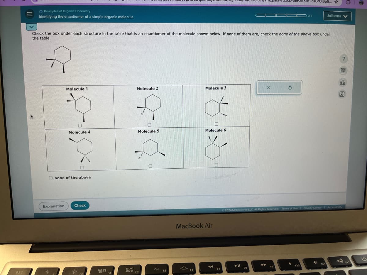 ◇ Principles of Organic Chemistry
=
Identifying the enantiomer of a simple organic molecule
1GгO16p5...
0/5
Julianna
Check the box under each structure in the table that is an enantiomer of the molecule shown below. If none of them are, check the none of the above box under
the table.
olo
Molecule 1
Molecule 2
Molecule 3
X 5
Ar
إلى إلى
1918
Molecule 4
Molecule 5
Molecule 6
none of the above
Explanation
Check
MacBook Air
2024 McGraw Hill LLC. All Rights Reserved. Terms of Use | Privacy Center Accessibility
F12
►11
F10
DOD
esc
80
F2
F3
000 F4
F7
F5