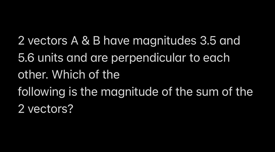 2 vectors A & B have magnitudes 3.5 and
5.6 units and are perpendicular to each
other. Which of the
following is the magnitude of the sum of the
2 vectors?
