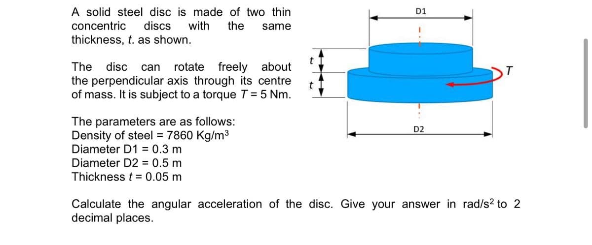 A solid steel disc is made of two thin
concentric discs with the same
thickness, t. as shown.
The disc can rotate freely about
the perpendicular axis through its centre
of mass. It is subject to a torque T = 5 Nm.
The parameters are as follows:
Density of steel = 7860 Kg/m³
Diameter D1 = 0.3 m
Diameter D2 = 0.5 m
Thickness t = 0.05 m
t
D1
D2
Calculate the angular acceleration of the disc. Give your answer in rad/s² to 2
decimal places.