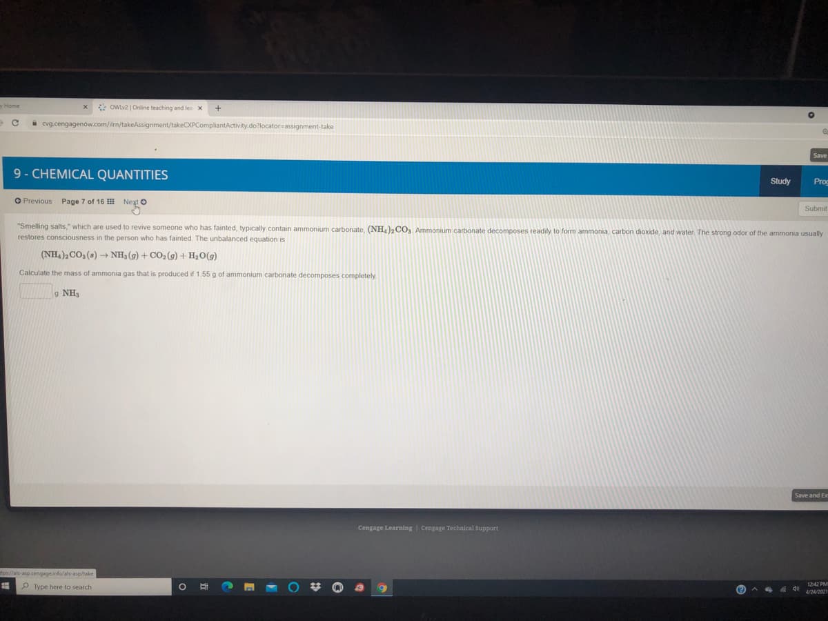 OWLv2 | Online teaching and les X
i cvg.cengagenow.com/ilrn/takeAssignment/takeCXPCompliantActivity.do?locator=assignment-take
Save
9- CHEMICAL QUANTITIES
Study
Proc
O Previous Page 7 of 16 Next O
Submit
"Smelling salts," which are used to revive someone who has fainted, typically contain ammonium carbonate, (NH4)2 CO, Ammonium carbonate decomposes readily to form ammonia, carbon dioxide, and water The strong odor of the ammonia usually
restores consciousness in the person who has fainted. The unbalanced equation is
(NH4)2CO3 (s) NH3 (g) + CO2(g) + H2O(g)
Calculate the mass of ammonia gas that is produced if 1.55 g of ammonium carbonate decomposes completely.
g NH
Save and Ex
Cengage Learning | Cengage Technical Support
tps//als-asp.cengageinfo/als-asp/take
1242 PM
P Type here to search
4/24/2021

