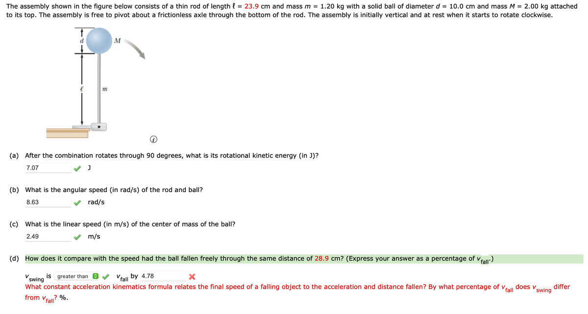 The assembly shown in the figure below consists of a thin rod of length{ 23.9 cm and mass m = 1.20 kg with a solid ball of diameter d = 10.0 cm and mass M = 2.00 kg attached
to its top. The assembly is free to pivot about a frictionless axle through the bottom of the rod. The assembly is initially vertical and at rest when it starts to rotate clockwise.
m
J
M
(a) After the combination rotates through 90 degrees, what is its rotational kinetic energy (in J)?
7.07
(b) What is the angular speed (in rad/s) of the rod and ball?
8.63
rad/s
=
(c) What is the linear speed (in m/s) of the center of mass of the ball?
2.49
m/s
(d) How does it compare with the speed had the ball fallen freely through the same distance of 28.9 cm? (Express your answer as a percentage of v
✓fall.)
V
is greater than ↑
Vfall by 4.78
X
swing
What constant acceleration kinematics formula relates the final speed of a falling object to the acceleration and distance fallen? By what percentage of v
from v .? %.
fall
fall
does v
swing
differ
