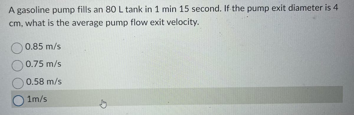 A gasoline pump fills an 80 L tank in 1 min 15 second. If the pump exit diameter is 4
cm, what is the average pump flow exit velocity.
0.85 m/s
0.75 m/s
0.58 m/s
1m/s