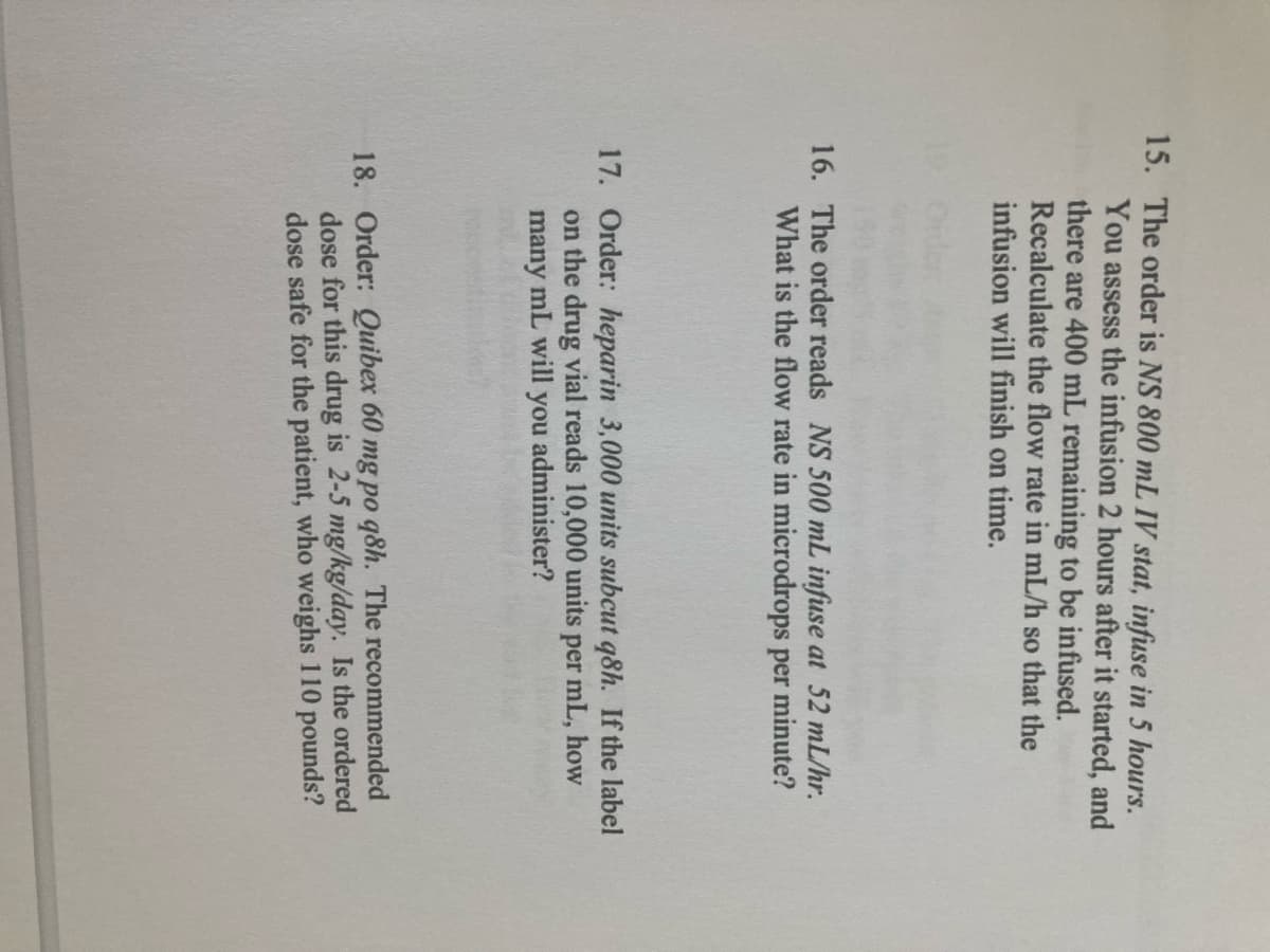 15. The order is NS 800 mL IV stat, infuse in 5 hours.
You assess the infusion 2 hours after it started, and
there are 400 mL remaining to be infused.
Recalculate the flow rate in mL/h so that the
infusion will finish on time.
16. The order reads NS 500 mL infuse at 52 mL/hr.
What is the flow rate in microdrops per minute?
17. Order: heparin 3,000 units subcut q8h. If the label
on the drug vial reads 10,000 units per mL, how
many mL will you administer?
18. Order: Quibex 60 mg po q8h. The recommended
dose for this drug is 2-5 mg/kg/day. Is the ordered
dose safe for the patient, who weighs 110 pounds?
