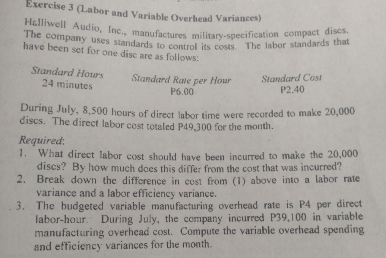 Exercise 3 (Labor and Variable Overhead Variances)
Halliwell Audio, Inc., manufactures military-specification compact discs.
The company uses standards to control its costs. The labor standards that
have been set for one disc are as follows:
Standard Hours
Standard Cost
P2.40
Standard Rate per Hour
24 minutes
P6.00
During July, 8,500 hours of direct labor time were recorded to make 20,000
discs. The direct labor cost totaled P49,300 for the month.
Required:
1. What direct labor cost should have been incurred to make the 20,000
discs? By how much does this differ from the cost that was incurred?
2. Break down the difference in cost from (1) above into a labor rate
variance and a labor efficiency variance.
3. The budgeted variable manufacturing overhead rate is P4 per direct
labor-hour. During July, the company incurred P39,100 in variable
manufacturing overhead cost. Compute the variable overhead spending
and efficiency variances for the month.
