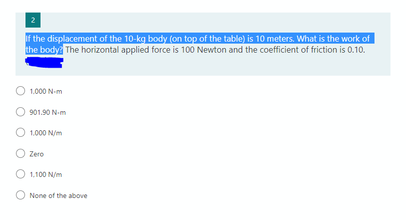 2
If the displacement of the 10-kg body (on top of the table) is 10 meters. What is the work of
the body? The horizontal applied force is 100 Newton and the coefficient of friction is 0.10.
1,000 N-m
901.90 N-m
1,000 N/m
Zero
1,100 N/m
None of the above
