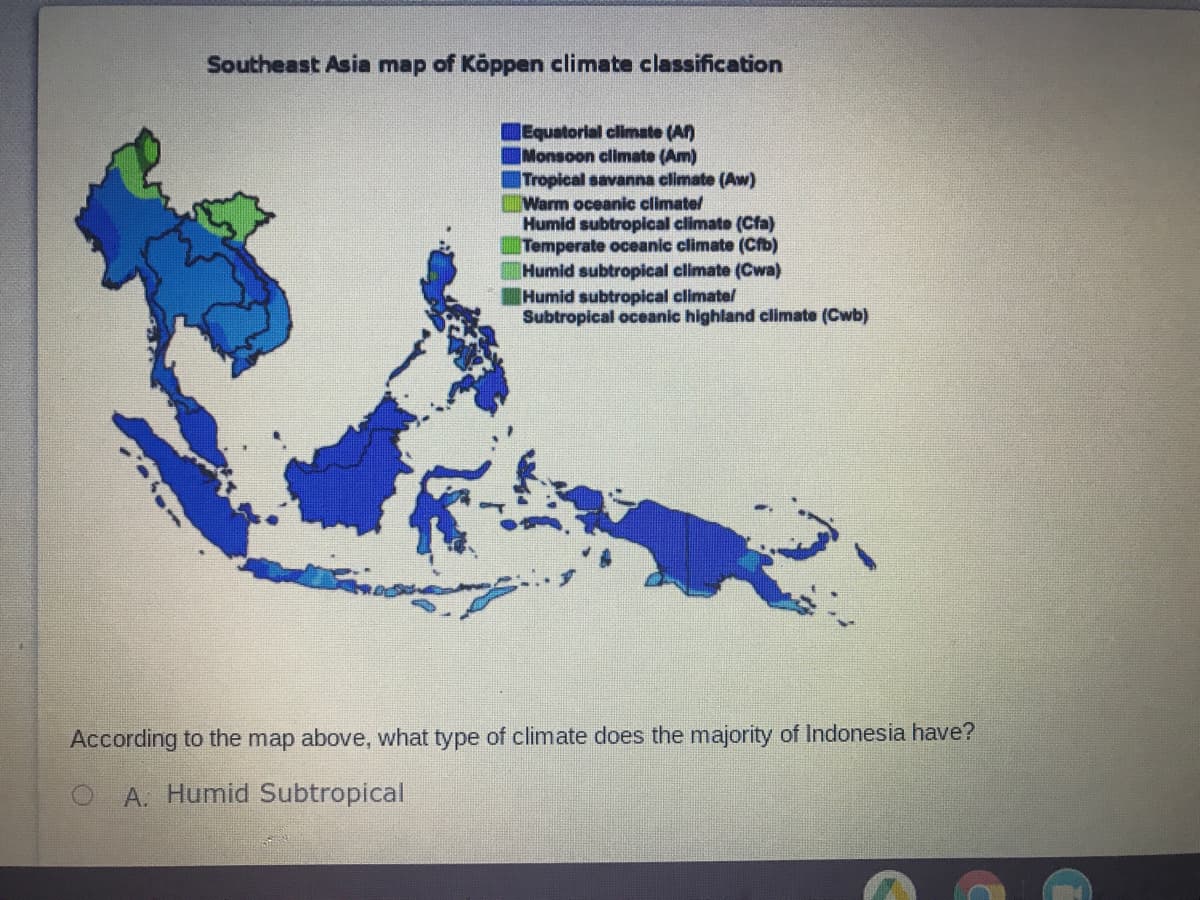 Southeast Asia map of Köppen climate classification
Equatorial climate (A)
|Monsoon climate (Am)
Tropical savanna climate (Aw)
Warm oceanic climatel
Humid subtropilcal climate (Cfa)
Temperate oceanic climate (Cfb)
Humid subtropical climate (Cwa)
Humid subtropical climate/
Subtropical oceanic highland climate (Cwb)
According to the map above, what type of climate does the majority of Indonesia have?
O A. Humid Subtropical
