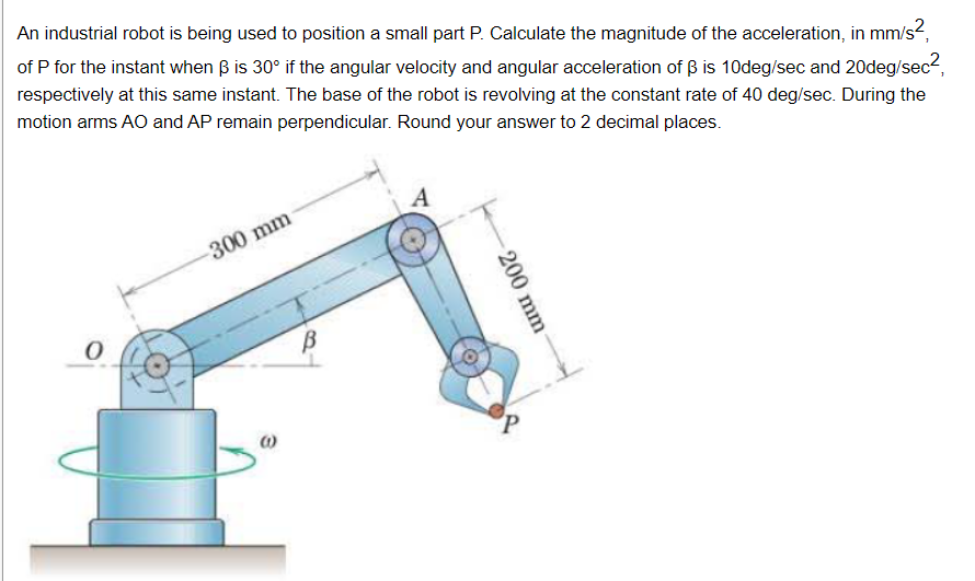 An industrial robot is being used to position a small part P. Calculate the magnitude of the acceleration, in mm/s?,
of P for the instant when B is 30° if the angular velocity and angular acceleration of ß is 10deg/sec and 20deg/sec?,
respectively at this same instant. The base of the robot is revolving at the constant rate of 40 deg/sec. During the
motion arms AO and AP remain perpendicular. Round your answer to 2 decimal places.
A
300 mm
200 mm
