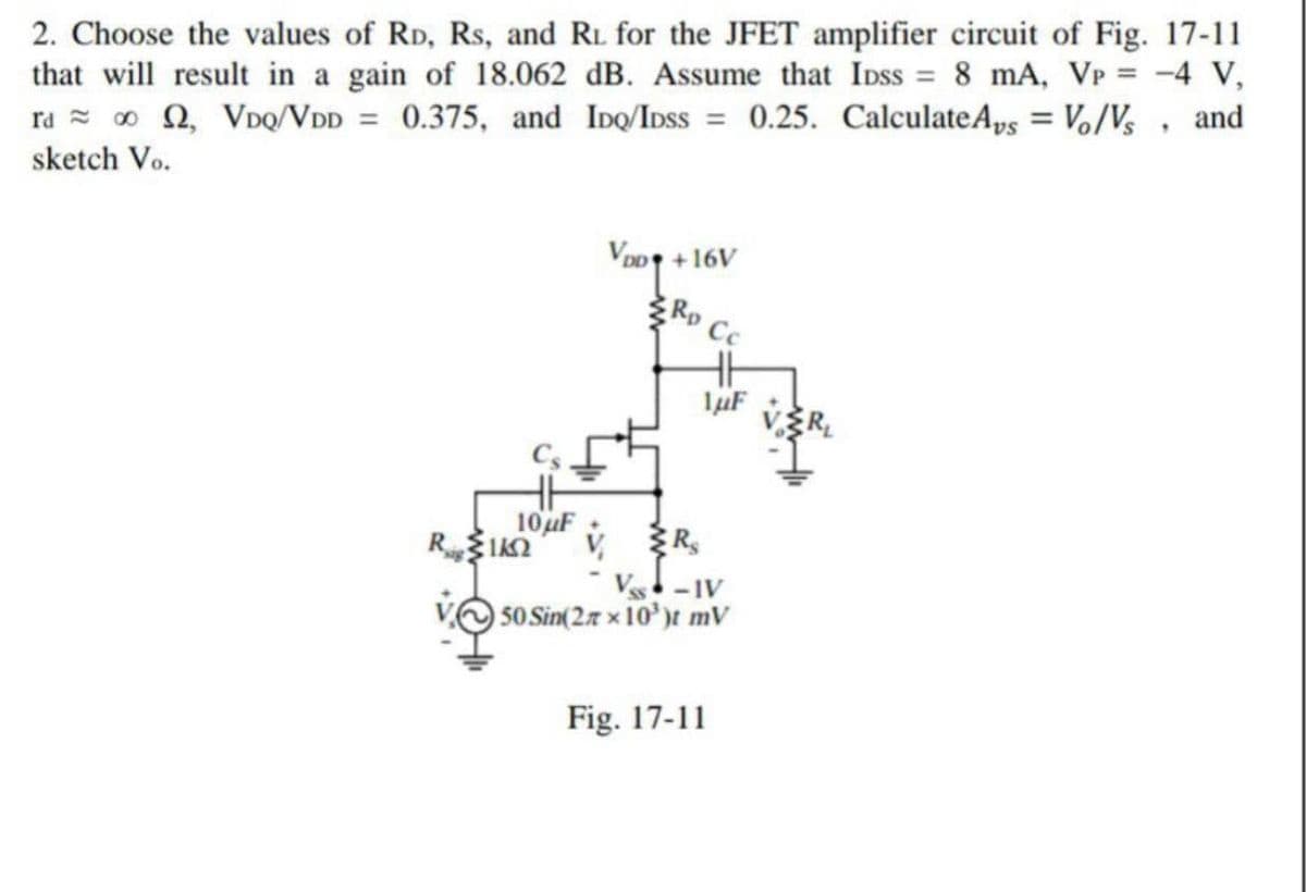 2. Choose the values of RD, Rs, and RL for the JFET amplifier circuit of Fig. 17-11
that will result in a gain of 18.062 dB. Assume that IDss = 8 mA, VP = -4 V,
ra = o Q, VDq/VDD = 0.375, and IDQ/IDSS = 0.25. CalculateAps = Vo/Vs, and
%3D
%3D
sketch Vo.
VoD +16V
RD
10uF
V R,
-IV
VO 50 Sin(2.7 x 10')t mV
Fig. 17-11
