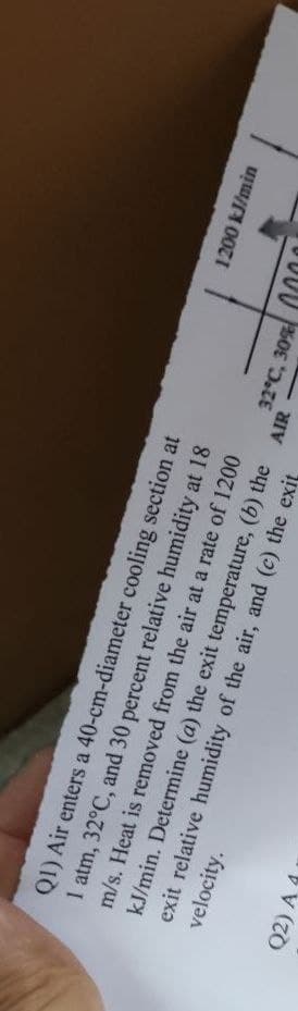 Q1) Air enters a 40-cm-diameter cooling section at
1 atm, 32°C, and 30 percent relative humidity at 18
velocity.
m/s. Heat is removed from the air at a rate of 1200
kJ/min. Determine (a) the exit temperature, (b) the
exit relative humidity of the air, and (c) the exit
Q2) A
AIR
32°C, 30%
1200 kJ/min